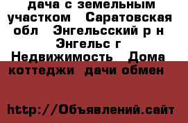 дача с земельным участком - Саратовская обл., Энгельсский р-н, Энгельс г. Недвижимость » Дома, коттеджи, дачи обмен   